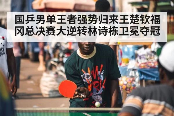 国乒男单王者强势归来王楚钦福冈总决赛大逆转林诗栋卫冕夺冠